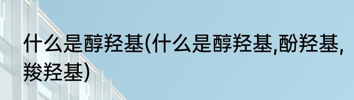 什么是醇羟基(什么是醇羟基,酚羟基,羧羟基)