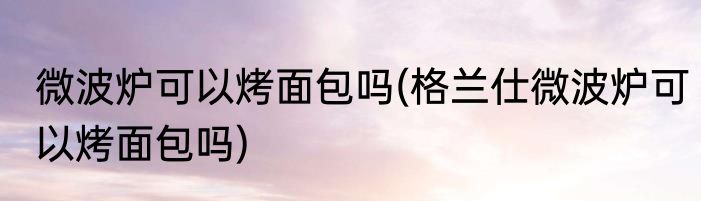 微波炉可以烤面包吗(格兰仕微波炉可以烤面包吗)