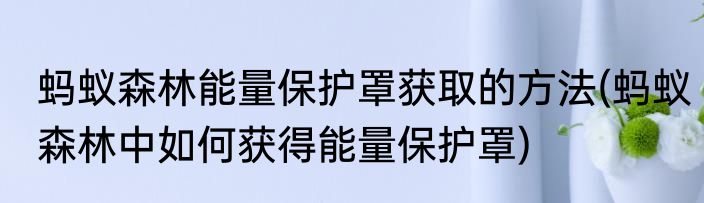 蚂蚁森林能量保护罩获取的方法(蚂蚁森林中如何获得能量保护罩)