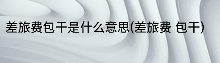 差旅费包干是什么意思(差旅费 包干)