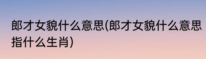 郎才女貌什么意思(郎才女貌什么意思指什么生肖)