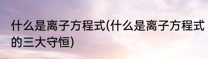 什么是离子方程式(什么是离子方程式的三大守恒)