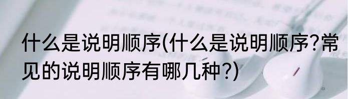 什么是说明顺序(什么是说明顺序?常见的说明顺序有哪几种?)