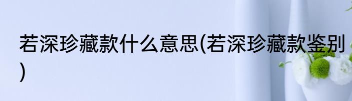 若深珍藏款什么意思(若深珍藏款鉴别)