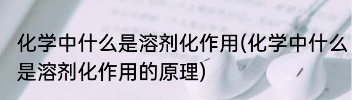 化学中什么是溶剂化作用(化学中什么是溶剂化作用的原理)