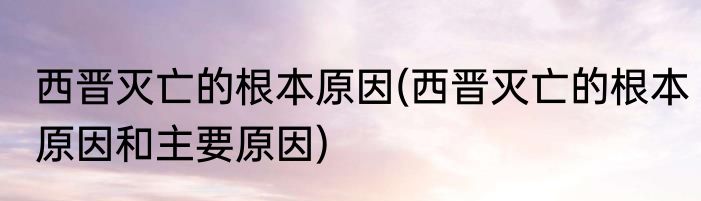 西晋灭亡的根本原因(西晋灭亡的根本原因和主要原因)