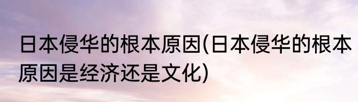 日本侵华的根本原因(日本侵华的根本原因是经济还是文化)