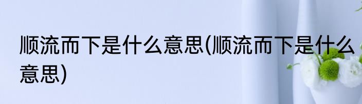 顺流而下是什么意思(顺流而下是什么意思)