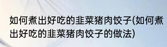 如何煮出好吃的韭菜猪肉饺子(如何煮出好吃的韭菜猪肉饺子的做法)