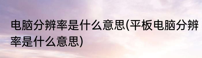 电脑分辨率是什么意思(平板电脑分辨率是什么意思)