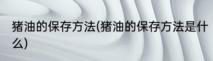 猪油的保存方法(猪油的保存方法是什么)