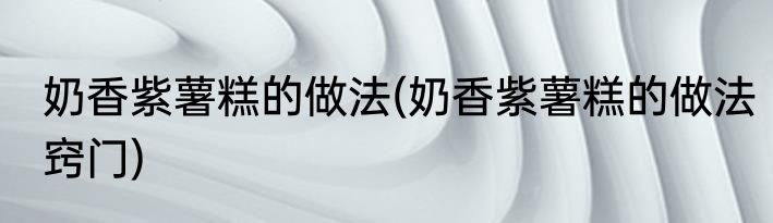 奶香紫薯糕的做法(奶香紫薯糕的做法窍门)