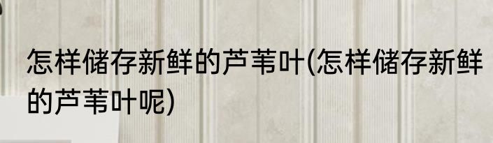 怎样储存新鲜的芦苇叶(怎样储存新鲜的芦苇叶呢)