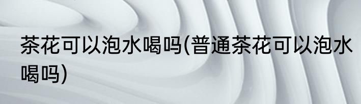 茶花可以泡水喝吗(普通茶花可以泡水喝吗)