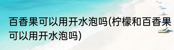 百香果可以用开水泡吗(柠檬和百香果可以用开水泡吗)