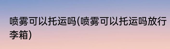 喷雾可以托运吗(喷雾可以托运吗放行李箱)
