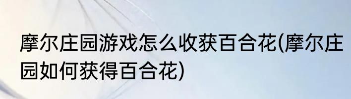 摩尔庄园游戏怎么收获百合花(摩尔庄园如何获得百合花)