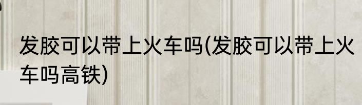 发胶可以带上火车吗(发胶可以带上火车吗高铁)