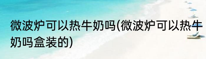 微波炉可以热牛奶吗(微波炉可以热牛奶吗盒装的)