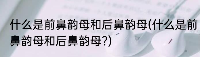 什么是前鼻韵母和后鼻韵母(什么是前鼻韵母和后鼻韵母?)
