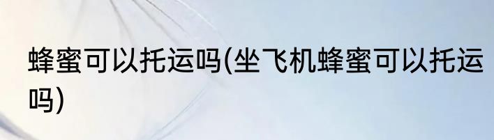 蜂蜜可以托运吗(坐飞机蜂蜜可以托运吗)