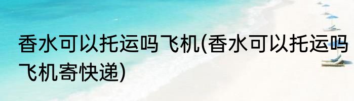 香水可以托运吗飞机(香水可以托运吗飞机寄快递)