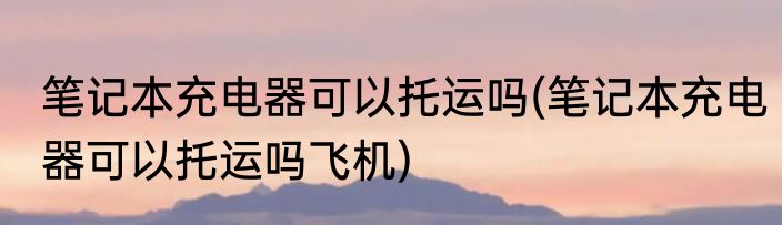 笔记本充电器可以托运吗(笔记本充电器可以托运吗飞机)