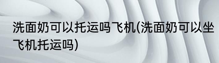 洗面奶可以托运吗飞机(洗面奶可以坐飞机托运吗)