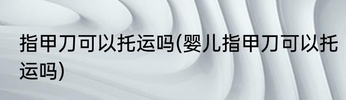 指甲刀可以托运吗(婴儿指甲刀可以托运吗)
