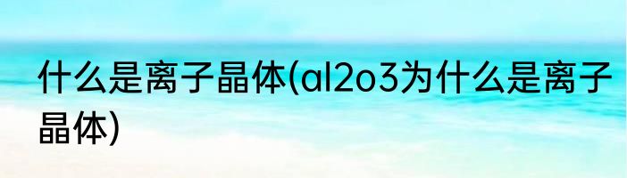 什么是离子晶体(al2o3为什么是离子晶体)