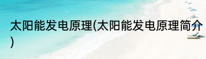 太阳能发电原理(太阳能发电原理简介)