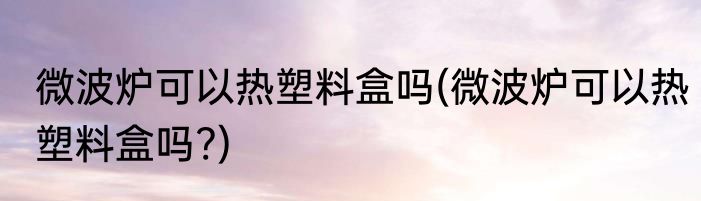 微波炉可以热塑料盒吗(微波炉可以热塑料盒吗?)