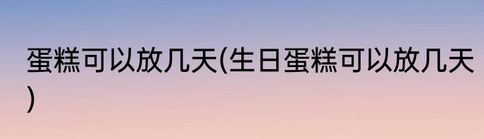 蛋糕可以放几天(生日蛋糕可以放几天)