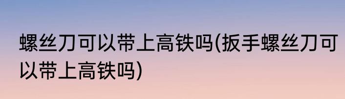 螺丝刀可以带上高铁吗(扳手螺丝刀可以带上高铁吗)