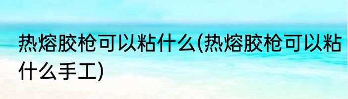 热熔胶枪可以粘什么(热熔胶枪可以粘什么手工)