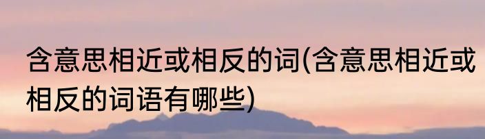 含意思相近或相反的词(含意思相近或相反的词语有哪些)
