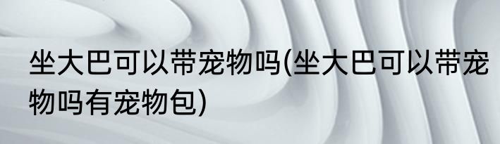 坐大巴可以带宠物吗(坐大巴可以带宠物吗有宠物包)