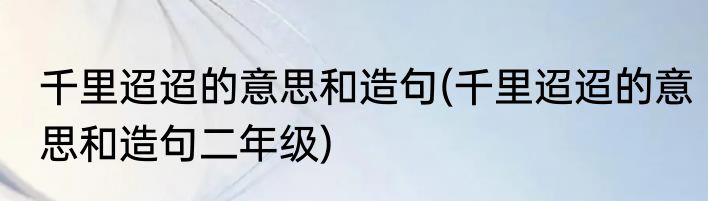 千里迢迢的意思和造句(千里迢迢的意思和造句二年级)