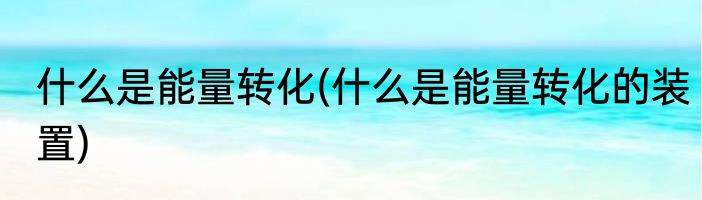 什么是能量转化(什么是能量转化的装置)
