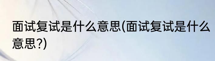 面试复试是什么意思(面试复试是什么意思?)