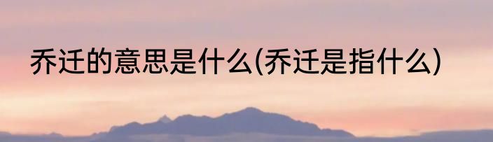 乔迁的意思是什么(乔迁是指什么)