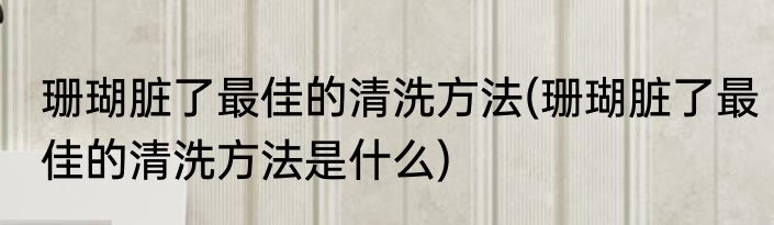 珊瑚脏了最佳的清洗方法(珊瑚脏了最佳的清洗方法是什么)