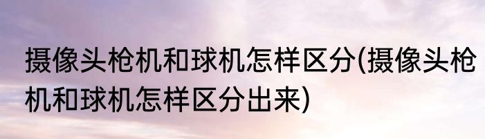 摄像头枪机和球机怎样区分(摄像头枪机和球机怎样区分出来)