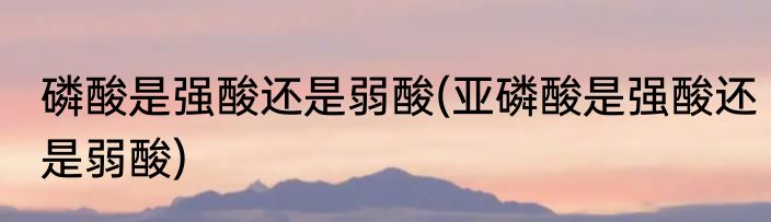磷酸是强酸还是弱酸(亚磷酸是强酸还是弱酸)