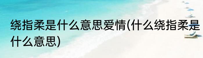 绕指柔是什么意思爱情(什么绕指柔是什么意思)
