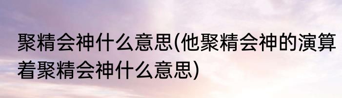 聚精会神什么意思(他聚精会神的演算着聚精会神什么意思)