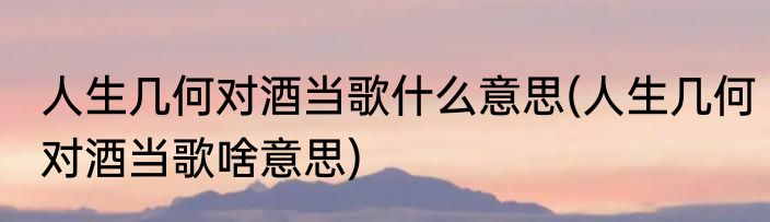 人生几何对酒当歌什么意思(人生几何对酒当歌啥意思)