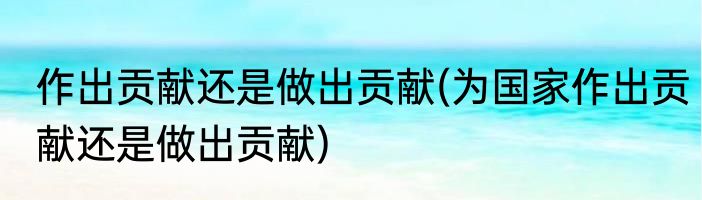 作出贡献还是做出贡献(为国家作出贡献还是做出贡献)