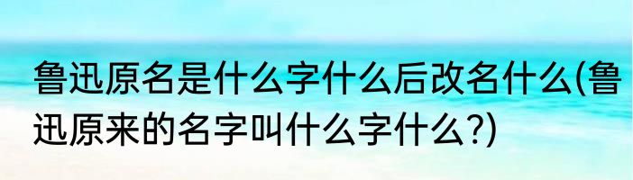 鲁迅原名是什么字什么后改名什么(鲁迅原来的名字叫什么字什么?)