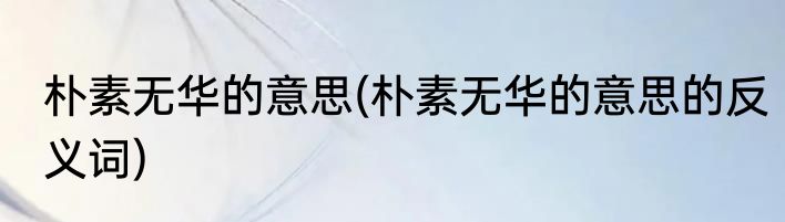 朴素无华的意思(朴素无华的意思的反义词)